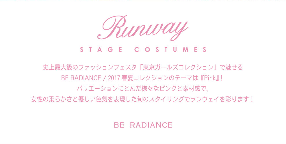 TOKYO GIRLS COLLECTION Runway STAGE COSTUMES 史上最大のファッションフェスタ「東京ガールズコレクション」で魅せるBE RADIEANCE / 2017 春夏コレクションのテーマは『Pink』! バリエーションにとんだ様々なピンクと素材感で、女性の柔らかさと優しい色合いを表現した旬のスタイリングでランウェイを彩ります!