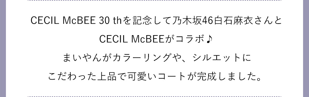CECIL McBEE 30thを記念して乃木坂46白石麻衣さんとCECIL McBEEがコラボ♪まいやんがカラーリングや、シルエットにこだわった上品で可愛いコートが完成しました。